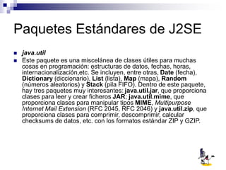 Paquetes Estándares de J2SE
 java.util
 Este paquete es una miscelánea de clases útiles para muchas
cosas en programación: estructuras de datos, fechas, horas,
internacionalización,etc. Se incluyen, entre otras, Date (fecha),
Dictionary (diccionario), List (lista), Map (mapa), Random
(números aleatorios) y Stack (pila FIFO). Dentro de este paquete,
hay tres paquetes muy interesantes: java.util.jar, que proporciona
clases para leer y crear ficheros JAR; java.util.mime, que
proporciona clases para manipular tipos MIME, Multipurpose
Internet Mail Extension (RFC 2045, RFC 2046) y java.util.zip, que
proporciona clases para comprimir, descomprimir, calcular
checksums de datos, etc. con los formatos estándar ZIP y GZIP.
 