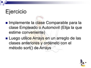 Ejercicio
 Implemente la clase Comparable para la
clase Empleado o Automovil (Elija la que
estime conveniente)
 Luego utilice Arrays en un arreglo de las
clases anteriores y ordénelo con el
método sort() de Arrays
 
