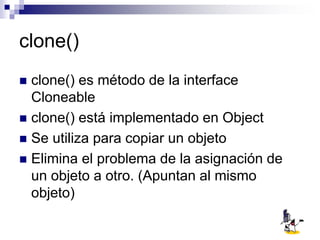 clone()
 clone() es método de la interface
Cloneable
 clone() está implementado en Object
 Se utiliza para copiar un objeto
 Elimina el problema de la asignación de
un objeto a otro. (Apuntan al mismo
objeto)
 