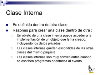 Clase Interna
 Es definida dentro de otra clase
 Razones para crear una clase dentro de otra :
1. Un objeto de una clase interna puede acceder a la
implementación de un objeto que le ha creado,
incluyendo los datos privados.
2. Las clases internas quedan escondidas de las otras
clases del mismo paquete
3. Las clases internas son muy convenientes cuando
se escriben programas orientados al evento.
 