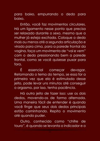 33
para baixo, empurrando o dedo para
baixo.
Então, você faz movimentos circulares.
Há um ligamento nesse ponto que precisa
ser relaxado durante o sexo, mesmo que a
mulher já esteja excitada. Coloque o dedo
mais ou menos até a segunda articulação e
virado para cima, para a parede frontal da
vagina, faça um movimento de “vai e vem”
com o dedo pressionando bem a parede
frontal, como se você quisesse puxar para
fora.
É essencial começar devagar.
Retomando o tema do tempo, se essa for a
primeira vez que ela é estimulada desse
jeito, pode levar uns minutos até conseguir
o orgasmo, por isso, tenha paciência.
Há outro jeito de fazer isso: use os dois
dedos, movendo-os de forma alternada.
Uma maneira fácil de entender é quando
você finge que seus dois dedos principais
estão caminhando. Repita o movimento
até quando puder.
Outro, conhecido como “chifre de
touro”, é quando se levanta o indicador e o
 