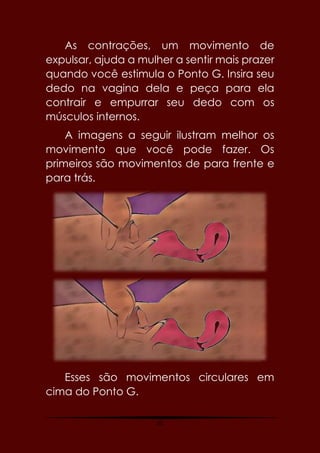 35
As contrações, um movimento de
expulsar, ajuda a mulher a sentir mais prazer
quando você estimula o Ponto G. Insira seu
dedo na vagina dela e peça para ela
contrair e empurrar seu dedo com os
músculos internos.
A imagens a seguir ilustram melhor os
movimento que você pode fazer. Os
primeiros são movimentos de para frente e
para trás.
Esses são movimentos circulares em
cima do Ponto G.
 
