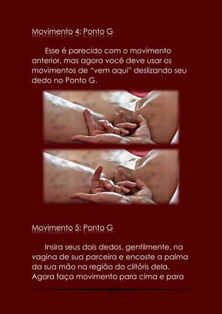 37
Movimento 4: Ponto G
Esse é parecido com o movimento
anterior, mas agora você deve usar os
movimentos de “vem aqui” deslizando seu
dedo no Ponto G.
Movimento 5: Ponto G
Insira seus dois dedos, gentilmente, na
vagina de sua parceira e encoste a palma
da sua mão na região do clitóris dela.
Agora faça movimento para cima e para
 