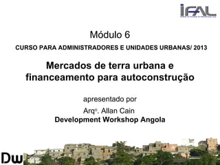 Módulo 6
CURSO PARA ADMINISTRADORES E UNIDADES URBANAS/ 2013
Mercados de terra urbana e
financeamento para autoconstrução
apresentado por
Arqo
. Allan Cain
Development Workshop Angola
 