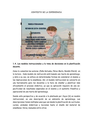 CONTEXTO DE LA EXPERIENCIA<br />1.4. Los modelos instruccionales y la toma de decisiones en la planificación docente.<br />Como lo comentan las autoras; (Peña Katiuska, Pérez María, Rondón Elsiré)  en la lectura.  Cada modelo de instrucción está basado una teoría de aprendizaje, y ésta a su vez, se enfoca en determinadas formas de considerar al alumno y las implicaciones de la enseñanza. Así, el modelo instruccional se convierte en una herramienta para los docentes a la hora de diseñar y planificar más eficazmente el proceso didáctico, ya que su aplicación requiere de una especificidad de resultados esperados en el alumno y el sustento filosófico y operacional de una teoría del aprendizaje.<br />Desde esta perspectiva y de acuerdo a lo planteado por Joyce [6] un modelo instruccional, es una descripción de un ambiente de aprendizaje. Las descripciones tienen múltiples usos que van desde la planificación de currículos, cursos, unidades didácticas y lecciones hasta el diseño del material de enseñanza: libros, manuales entre otros.<br />Analizar cómo y cuándo utilizar un modelo o una combinación apropiada, y definir cuáles serán las estrategias de instrucción más adecuadas, implica un proceso complejo de toma decisiones que debe atender a las diferentes variables involucradas y que interactúan entre sí en el acto educativo. Aquí el docente tiene una tarea primordial, al intentar diseñar una propuesta didáctica que procure el logro de aprendizajes; y el enfoque basado en modelos reconoce, tal como lo señalan: Eggen y Kauchak [3] como factores que afectan dicho acto, a: el docente, los estudiantes y el contenido. Cada uno de estos factores tienen características particulares o variables que deben ser consideradas según los procedimientos y situaciones de aprendizaje específicos. (1)<br />Se estructuraron las reglas para la base del conocimiento que condicionan la obtención de la respuesta “meta” o el modelo de enseñanza sugerido por el sistema.<br />3. Enfoques actuales en la enseñanza de la lectura y escritura en el primer grado de educación primaria.<br />Tres  de los enfoques más conocidos y trabajados en este campo de la enseñanza de la lectura y escritura,   son  la enseñanza directa,  el lenguaje integral y el constructivismo, los cuales se describen a continuación: <br />El primero es el enfoque denominado enseñanza directa es tal vez el más difundido  mundialmente; se ha derivado de una serie de investigaciones que se agrupan bajo el nombre de quot;
conciencia fonológicoquot;
 Los defensores de esta postura parten de la suposición de que nuestro sistema alfabético de escritura es una  'transcripción de sonidos y, por tanto, consideran que lo más importante que un niño debe aprender es identificar esos sonidos y asociar cada uno con la letra correspondiente. Si bien hacen énfasis en que una destreza básica para poder leer es el reconocimiento de palabras, insisten en que, para que esta identificación sea eficaz, es necesario que el niño desarrolle tales habilidades. Los defensores de la enseñanza directa afirman que la adquisición de estas habilidades fonológicas que sirven de base para el aprendizaje de la lectura y de la escritura es totalmente antinatural, ya que la habilidad de segmentar el lenguaje en sonidos (fonemas) es lo esencial, y hacerlo no es parte de ninguna situación comunicativo real; entonces, es necesaria una enseñanza directa centrada en la correspondencia letra/grafía, El enfoque enfatiza que el uso del contexto (lingüístico, comunicativo) es poco importante en la lectura. En resumen, esta orientación parte de la idea de que el aprendizaje es jerárquico, que hay habilidades que funcionan como antecedente necesario para el desarrollo de otras habilidades (y, en este sentido, que hay cosas más fáciles y otras más difíciles de aprender) y que, por tanto, la enseñanza debe respetar cierta secuencia de     actividades ( Cfr. Defior, 1994).<br />El segundo es, el enfoque del lenguaje integral,  fue propuesto por autores como Kenneth y Yetta Goodman (1992), quienes afirman que el aprendizaje de la lengua escrita es un aprendizaje quot;
naturalquot;
 Cualquier niño aprende a hablar sin que se le enseñe explícitamente a hacerlo, porque está rodeado de personas que usan su lengua para comunicarse. Asimismo, el niño que vive en un medio social que usa la escritura como medio de comunicación aprenderá a leer y escribir porque quiere y necesita participar de las convencionalidades de su medio, porque necesita comunicarse. Esto implica que el infante debe estar inmerso en un medio en el cual la lengua escrita se use con propósitos reales. Los defensores del lenguaje integral hacen énfasis en lo siguiente: <br />1. Desde el inicio de su aprendizaje deben proporcionarse a los niños textos reales: cuentos, periódicos, propagandas, cartas, etc. 2. Debe evitarse la enseñanza directa de letras, sílabas, palabras y oraciones aisladas, ya que éstas se encuentran descontextualizadas y tienen poco sentido. Leer equivale a buscar significado, y éste se encuentra en los textos reales. Cualquier intento de simplificar el lenguaje y la estructura de un texto resultará en una violación que impedirá un aprendizaje real. 3. La comprensión de la lectura es una transacción entre el texto al el lector. 4. El planteamiento también afirma que los niños son dueños de su propio aprendizaje. El maestro es un guía, y debe compartir con sus alumnos la responsabilidad de proponer actividades, hacer correcciones, etc. 5. Un punto importante es la idea de cooperación, Es decir, los niños se ayudan unos a otros para apropiarse del conocimiento. El aprendizaje es visto como una actividad social.<br />El tercero es, el  enfoque constructivista, que a diferencia de los dos anteriores, propone que el mejor tipo de intervención es cuando el maestro propone situaciones de interés para los niños en las que hay un problema a resolver o que, al menos, representan un reto, e invita a los infantes a buscar formas de solventar dicho reto o problema. En este enfoque se trabaja siempre, desde el inicio de la alfabetización, con distintos tipos de unidades escritas: palabras, oraciones, textos completos.<br />Tiene dos objetivos ligados, aunque pueden diferenciarse: por un lado, se trata de que los niños adquieran el código alfabético. Es decir, que aprendan que, en nuestra lengua, casi siempre una letra representa un sonido. Los constructivistas reconocen que hay un proceso de aprendizaje que lleva a los niños a poder observar y entender la lengua escrita de maneras distintas en diferentes momentos de su desarrollo (ver, por ejemplo, los trabajos de Emilia Ferreiro, (1990); Ana Teberosky, (1992), y A.M. y Kaufman, (1988). Se trata de comenzar con lo que el niño sabe, para presentarle tareas y retos que lo lleven a construir el sistema de escritura alfabético. El otro objetivo es poder mostrar a los niños lo que es una cultura quot;
letradaquot;
.  Es decir, realizar actividades con diferentes tipos de textos para que los pequeños puedan descubrir las diferencias entre el lenguaje hablado y el escrito, puedan saber qué es lo que se escribe, qué tipo de estructura tienen distintos tipos de textos, qué tipo de disposición gráfica caracteriza a cada una y qué vocabulario específico usa. Ambos objetivos pueden complementarse en una sola sesión de clase. <br />Así mismo, parte de que entre saber y no saber hay muchos pasos intermedios. Este saber o no saber no está determinado por la información que ha dado el profesor. En cualquier salón de clases, habrá niños con niveles de conocimiento distintos. En vez de negar este hecho, es necesario aceptarlo y usarlo positivamente, uno de los factores que favorecen la construcción de conocimientos es el conflicto cognoscitivo. Es decir, los alumnos tratan de escribir o leer de ciertas maneras y entran en contradicción ya sea con otras ideas que ellos mismos tienen o con la información que el maestro u otros niños les dan. En tal sentido, este enfoque propone hacer un uso cotidiano de actividades en pequeños grupos (de dos o tres niños) que puedan compartir dudas e informaciones. Contrastar con otros la forma de escribir o leer algo, ver las diferencias y tratar de encontrar, en conjunto, una solución es probablemente la manera de avanzar lo mayor posible. El maestro juega un papel crucial: idear las actividades, dar información cuando ésta es necesaria para la resolución de la tarea, y hacer señalamientos y preguntas clave en el transcurso de la actividad,  los errores son una parte necesaria del proceso.<br />Es enfoque comparte algunos puntos con el lenguaje integral, en especial, la idea de que leer y escribir son actividades comunicativas, y que los niños deben entrar en contacto con diferentes tipos de textos desde un inicio. De la misma manera, ambos comparten la noción de que leer no es decodificar, sino buscar significado. (3)<br />En el siguiente enlace podrás ampliar más la información sobre el tema.<br />http://www.upn011.edu.mx/publicaciones/revistas/UPNenlinea/0007.html<br />Lo que se pretende es implementar un modelo que realmente sirva de herramienta para los docentes en la enseñanza de la lecto- escritura en alumnos del  ciclo I y que permita a los estudiantes un aprendizaje más claro y asertivo.<br />Es necesario tener en cuenta que  el objetivo y  el propósito sean claros para desarrollar el proyecto con una buena metodología acorde a la necesidad de los estudiantes, buscando estrategias, recursos y teniendo en cuenta la responsabilidad y eficiencia del docente al momento de llevar a la practica el modelo como tal.<br />En el momento de planificar se revisarán los contenidos de pre-escritura  que se desarrollaran paso a paso en el ciclo 1.<br />1.5 Los sistemas expertos en educación<br />Las autoras (Peña Katiuska, Pérez María, Rondón Elsiré) comentan que para diseñar y hacer operativo los SBC es necesario hacer uso de la Ingeniería del Conocimiento (IC) la cual se define como el conjunto de principios, métodos y herramientas que permiten aplicar el saber científico y de experiencia a la utilización de los conocimientos y de sus fuentes, mediante construcciones útiles para el hombre. <br />Tomando en cuenta que la Inteligencia Artificial (IA) se plantea como complemento a la informática tradicional, a nivel educativo se considera muy interesante el hecho de incorporarlas a procesos de enseñanza aprendizaje, ya que se define como una disciplina científica encargada de imitar a través de software y/o Hardware el raciocinio, toma de decisiones, capacidades y formas de representar el conocimiento y aprendizaje Humano. En éste sentido la IA busca modelos que permitan comprender cómo los seres humanos almacenan información y la utilizan para resolver problemas y tomar decisiones.(2)<br />Teniendo en cuenta el planteamiento que nos hace la lectura sobre la inteligencia artificial en donde se ofrece una serie de actividades que ayudan al aprendizaje, también debemos aprovechar que la generación de educandos cada día está más motivada con la tecnología se pretende por medio de ella estimular el aprendizaje de la lecto-escritura a través  de programas  o herramientas virtuales que le permitan adquirir un mayor conocimiento y aprendizaje.<br />2. Metodología<br />2.4. Fase Implementación: Diseño preliminar del sistema<br />El diseño que se presenta a continuación  permite ver paso a paso las diferentes actividades que se pueden trabajar para el desarrollo de un plan lecto-escritor y que realmente se facilita la implementación dentro ambientes de aprendizajes virtuales.<br />