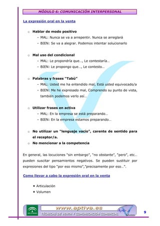 MÓDULO 6: COMUNICACIÓN INTERPERSONAL
La expresión oral en la venta

U

o Hablar de modo positivo
- MAL: Nunca se va a arrepentir. Nunca se arreglará
- BIEN: Se va a alegrar. Podemos intentar solucionarlo
o Mal uso del condicional
- MAL: Le propondría que…, Le contestaría…
- BIEN: Le propongo que…, Le contesto…
o Palabras y frases “Tabú”
- MAL: Usted me ha entendido mal, Está usted equivocado/a
- BIEN: Me he expresado mal, Comprendo su punto de vista,
también podemos verlo así…
o Utilizar frases en activa
- MAL: En la empresa se está preparando…
- BIEN: En la empresa estamos preparando…
o No utilizar un “lenguaje vacío”, carente de sentido para
el receptor/a.
o No mencionar a la competencia
En general, las locuciones “sin embargo”, “no obstante”, “pero”, etc…
pueden suscitar pensamientos negativos. Se pueden sustituir por
expresiones del tipo “por eso mismo”,”precisamente por eso…”.
Como llevar a cabo la expresión oral en la venta

U

Articulación
Volumen

9

 