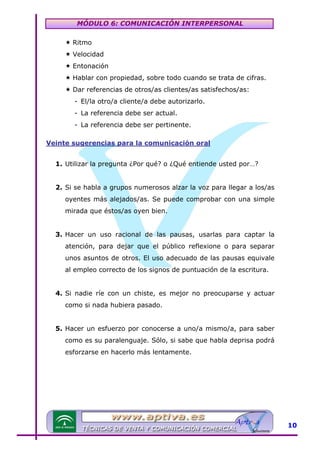 MÓDULO 6: COMUNICACIÓN INTERPERSONAL
Ritmo
Velocidad
Entonación
Hablar con propiedad, sobre todo cuando se trata de cifras.
Dar referencias de otros/as clientes/as satisfechos/as:
- El/la otro/a cliente/a debe autorizarlo.
- La referencia debe ser actual.
- La referencia debe ser pertinente.
Veinte sugerencias para la comunicación oral

U

1. Utilizar la pregunta ¿Por qué? o ¿Qué entiende usted por…?
2. Si se habla a grupos numerosos alzar la voz para llegar a los/as
oyentes más alejados/as. Se puede comprobar con una simple
mirada que éstos/as oyen bien.
3. Hacer un uso racional de las pausas, usarlas para captar la
atención, para dejar que el público reflexione o para separar
unos asuntos de otros. El uso adecuado de las pausas equivale
al empleo correcto de los signos de puntuación de la escritura.
4. Si nadie ríe con un chiste, es mejor no preocuparse y actuar
como si nada hubiera pasado.
5. Hacer un esfuerzo por conocerse a uno/a mismo/a, para saber
como es su paralenguaje. Sólo, si sabe que habla deprisa podrá
esforzarse en hacerlo más lentamente.

10

 