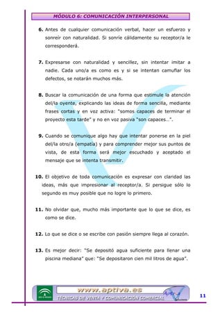 MÓDULO 6: COMUNICACIÓN INTERPERSONAL
6. Antes de cualquier comunicación verbal, hacer un esfuerzo y
sonreír con naturalidad. Si sonríe cálidamente su receptor/a le
corresponderá.
7. Expresarse con naturalidad y sencillez, sin intentar imitar a
nadie. Cada uno/a es como es y si se intentan camuflar los
defectos, se notarán muchos más.
8. Buscar la comunicación de una forma que estimule la atención
del/la oyente, explicando las ideas de forma sencilla, mediante
frases cortas y en voz activa: “somos capaces de terminar el
proyecto esta tarde” y no en voz pasiva “son capaces…”.
9. Cuando se comunique algo hay que intentar ponerse en la piel
del/la otro/a (empatía) y para comprender mejor sus puntos de
vista, de esta forma será mejor escuchado y aceptado el
mensaje que se intenta transmitir.
10. El objetivo de toda comunicación es expresar con claridad las
ideas, más que impresionar al receptor/a. Si persigue sólo lo
segundo es muy posible que no logre lo primero.
11. No olvidar que, mucho más importante que lo que se dice, es
como se dice.
12. Lo que se dice o se escribe con pasión siempre llega al corazón.
13. Es mejor decir: “Se depositó agua suficiente para llenar una
piscina mediana” que: “Se depositaron cien mil litros de agua”.

11

 