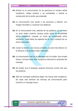 MÓDULO 6: COMUNICACIÓN INTERPERSONAL
14. Utilizar en la comunicación (si es oportuno) el nombre del/la
receptor/a, refleja cortesía y da cordialidad, y facilita la
consecución de la acción que pretende.
15. La comunicación oral ayuda a las personas a obtener una
imagen favorable y a alcanzar sus objetivos.
16. En la comunicación oral, además de las palabras, la voz tiene
un gran poder emotivo, porque actúa sobre la sensibilidad
del/la receptor/a, creando un clima de complicidad entre
ambos/as. Cuide todos los aspectos de su voz y contará con un
arma importante.
17. Cuidar la dicción y ser claro/a al hablar, se será más efectivo en
el discurso y se causará mejor impresión.
18. La comunicación oral se ve reforzada con la mirada. Una mirada
franca y directa hacia el/la receptor/a reforzará el contenido del
mensaje.
19. No olvidar que el lenguaje corporal comunica mucho más que
las palabras.
20. Sólo los mensajes auténticos llegan con fuerza al/la receptor/a.
De nada vale dominar las técnicas de comunicación para
trasmitir un mensaje hueco.

12

 