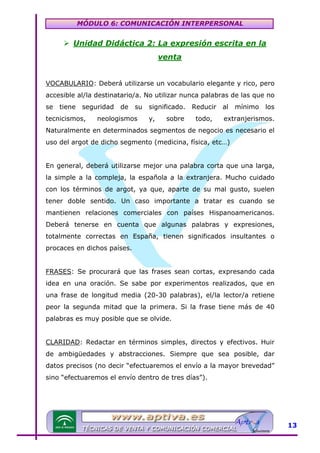 MÓDULO 6: COMUNICACIÓN INTERPERSONAL

Unidad Didáctica 2: La expresión escrita en la
venta
VOCABULARIO: Deberá utilizarse un vocabulario elegante y rico, pero
accesible al/la destinatario/a. No utilizar nunca palabras de las que no
se

tiene

seguridad

tecnicismos,

de

su

neologismos

significado.
y,

sobre

Reducir
todo,

al

mínimo

los

extranjerismos.

Naturalmente en determinados segmentos de negocio es necesario el
uso del argot de dicho segmento (medicina, física, etc…)
En general, deberá utilizarse mejor una palabra corta que una larga,
la simple a la compleja, la española a la extranjera. Mucho cuidado
con los términos de argot, ya que, aparte de su mal gusto, suelen
tener doble sentido. Un caso importante a tratar es cuando se
mantienen relaciones comerciales con países Hispanoamericanos.
Deberá tenerse en cuenta que algunas palabras y expresiones,
totalmente correctas en España, tienen significados insultantes o
procaces en dichos países.
FRASES: Se procurará que las frases sean cortas, expresando cada
idea en una oración. Se sabe por experimentos realizados, que en
una frase de longitud media (20-30 palabras), el/la lector/a retiene
peor la segunda mitad que la primera. Si la frase tiene más de 40
palabras es muy posible que se olvide.
CLARIDAD: Redactar en términos simples, directos y efectivos. Huir
de ambigüedades y abstracciones. Siempre que sea posible, dar
datos precisos (no decir “efectuaremos el envío a la mayor brevedad”
sino “efectuaremos el envío dentro de tres días”).

13

 