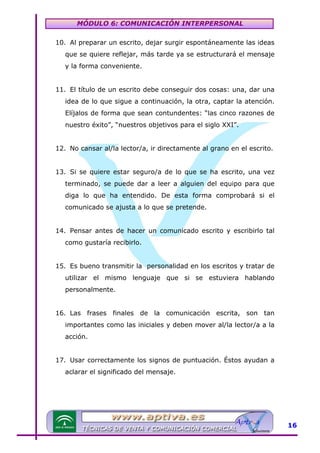 MÓDULO 6: COMUNICACIÓN INTERPERSONAL
10. Al preparar un escrito, dejar surgir espontáneamente las ideas
que se quiere reflejar, más tarde ya se estructurará el mensaje
y la forma conveniente.
11. El título de un escrito debe conseguir dos cosas: una, dar una
idea de lo que sigue a continuación, la otra, captar la atención.
Elíjalos de forma que sean contundentes: “las cinco razones de
nuestro éxito”, “nuestros objetivos para el siglo XXI”.
12. No cansar al/la lector/a, ir directamente al grano en el escrito.
13. Si se quiere estar seguro/a de lo que se ha escrito, una vez
terminado, se puede dar a leer a alguien del equipo para que
diga lo que ha entendido. De esta forma comprobará si el
comunicado se ajusta a lo que se pretende.
14. Pensar antes de hacer un comunicado escrito y escribirlo tal
como gustaría recibirlo.
15. Es bueno transmitir la personalidad en los escritos y tratar de
utilizar el mismo lenguaje que si se estuviera hablando
personalmente.
16. Las frases finales de la comunicación escrita, son tan
importantes como las iniciales y deben mover al/la lector/a a la
acción.
17. Usar correctamente los signos de puntuación. Éstos ayudan a
aclarar el significado del mensaje.

16

 
