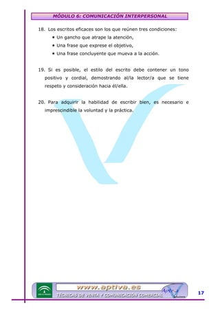 MÓDULO 6: COMUNICACIÓN INTERPERSONAL
18. Los escritos eficaces son los que reúnen tres condiciones:
Un gancho que atrape la atención,
Una frase que exprese el objetivo,
Una frase concluyente que mueva a la acción.
19. Si es posible, el estilo del escrito debe contener un tono
positivo y cordial, demostrando al/la lector/a que se tiene
respeto y consideración hacia él/ella.
20. Para adquirir la habilidad de escribir bien, es necesario e
imprescindible la voluntad y la práctica.

17

 