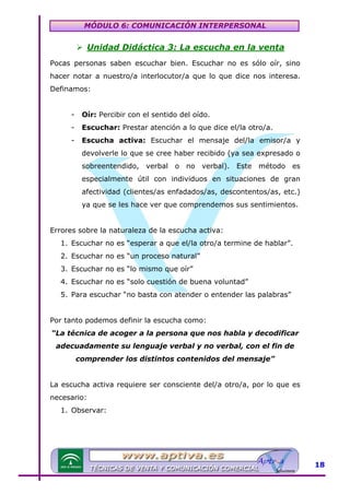 MÓDULO 6: COMUNICACIÓN INTERPERSONAL

Unidad Didáctica 3: La escucha en la venta
Pocas personas saben escuchar bien. Escuchar no es sólo oír, sino
hacer notar a nuestro/a interlocutor/a que lo que dice nos interesa.
Definamos:
-

Oír: Percibir con el sentido del oído.

-

Escuchar: Prestar atención a lo que dice el/la otro/a.

-

Escucha activa: Escuchar el mensaje del/la emisor/a y
devolverle lo que se cree haber recibido (ya sea expresado o
sobreentendido, verbal o no verbal). Este método es
especialmente útil con individuos en situaciones de gran
afectividad (clientes/as enfadados/as, descontentos/as, etc.)
ya que se les hace ver que comprendemos sus sentimientos.

Errores sobre la naturaleza de la escucha activa:
1. Escuchar no es “esperar a que el/la otro/a termine de hablar”.
2. Escuchar no es “un proceso natural”
3. Escuchar no es “lo mismo que oír”
4. Escuchar no es “solo cuestión de buena voluntad”
5. Para escuchar “no basta con atender o entender las palabras”
Por tanto podemos definir la escucha como:
“La técnica de acoger a la persona que nos habla y decodificar
adecuadamente su lenguaje verbal y no verbal, con el fin de
comprender los distintos contenidos del mensaje”
La escucha activa requiere ser consciente del/a otro/a, por lo que es
necesario:
1. Observar:

18

 
