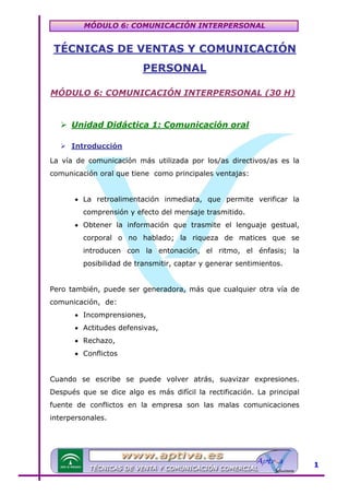 MÓDULO 6: COMUNICACIÓN INTERPERSONAL

TÉCNICAS DE VENTAS Y COMUNICACIÓN

U

PERSONAL
MÓDULO 6: COMUNICACIÓN INTERPERSONAL (30 H)

U

Unidad Didáctica 1: Comunicación oral

U

Introducción

U

La vía de comunicación más utilizada por los/as directivos/as es la
comunicación oral que tiene como principales ventajas:
• La retroalimentación inmediata, que permite verificar la
comprensión y efecto del mensaje trasmitido.
• Obtener la información que trasmite el lenguaje gestual,
corporal o no hablado; la riqueza de matices que se
introducen con la entonación, el ritmo, el énfasis; la
posibilidad de transmitir, captar y generar sentimientos.
Pero también, puede ser generadora, más que cualquier otra vía de
comunicación, de:
• Incomprensiones,
• Actitudes defensivas,
• Rechazo,
• Conflictos
Cuando se escribe se puede volver atrás, suavizar expresiones.
Después que se dice algo es más difícil la rectificación. La principal
fuente de conflictos en la empresa son las malas comunicaciones
interpersonales.

1

 
