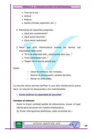 MÓDULO 6: COMUNICACIÓN INTERPERSONAL
• Tono de la voz
• Actitud
• Postura
• Gestos (mirada, expresión, etc…)
2. Plantearse las siguientes preguntas
• ¿Qué dice exactamente?
• ¿Qué quiere decirme?
• ¿Qué siente realmente?
3. Hacer

que

el/la

interlocutor/a

precise

los

hechos

con

expresiones tales como:
• “Si le he entendido bien, usted quiere decir que…”
• “Creo comprender que…”
• “Según me lo cuenta parece que…”
Evitar:
-

Llevar la contraria. Dar consejos.

-

Desviar la conversación; cambiar de tema.

-

Pensar en otras cosas.

La escucha activa permite clarificar lo que el/la interlocutor/a quiere
decir, se reducen los desacuerdos y los malentendidos.
Como mejorar la capacidad de escuchar
Cambiar el entorno:
Evitar la mayor cantidad posible de distracciones, buscar el lugar
idóneo para conversar con nuestro interlocutor/a.
Ej: Evitar interrupciones telefónicas, radio encendida etc...

19

 