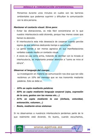 MÓDULO 6: COMUNICACIÓN INTERPERSONAL
Pensemos durante unos minutos en cuales son las barreras
ambientales que podemos suprimir y dificultan la comunicación
con la otra persona.
Mantener el contacto visual. Sirve para:
-

Evitar las distracciones, es más fácil concentrarse en lo que
nuestro interlocutor/a está diciendo, porque hay menos cosas que
llamen la atención.

-

El interlocutor/a esta más deseoso/a de cooperar cuando percibe
signos de que estamos dedicando tiempo a escucharle.

-

La gente tiende a ser menos agresiva en sus manifestaciones
verbales cuando media un contacto visual.

-

A veces se usa como arma, tratando de derribar con la mirada al
interlocutor/a, es importante prestar atención a “como se mira al
otro/a”.

Observar el lenguaje del cuerpo:
La investigación en materia de comunicación nos dice que tan sólo
recibimos un 10% del mensaje que se nos transmite mediante
palabras. Esto se debe a:
-

10% se capta mediante palabras

-

55% se capta mediante lenguaje corporal (ojos, expresión
de la cara, gestos con las manos etc...)

-

31%

se

capta

mediante

la

voz

(énfasis,

velocidad,

entonación, volumen...)
-

Resto, mediante otros sistemas

Si no observamos a nuestro/a interlocutor/a perdemos parte de lo
que

realmente

está

diciendo.

Es

bueno,

cuando

escuchamos,

20

 