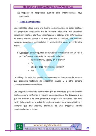 MÓDULO 6: COMUNICACIÓN INTERPERSONAL
12) Preparar

la

respuesta

cuando

el/la

interlocutor/a

haya

concluido.
Tipos de Preguntas
Una habilidad clave para una buena comunicación es saber realizar
las preguntas adecuadas de la manera adecuada. Así podemos
establecer hechos, clarificar significados y obtener más información.
Al mismo tiempo ayuda a la otra persona a calificar, dar detalles,
expresar opiniones, necesidades y sentimientos para ser entendida
mejor.
Cerradas: Son preguntas que pueden contestarse con un “sí” o
un “no” o una respuesta de una sola palabra:
-

Pareces triste, ¿estoy en lo cierto?

-

Sí

-

¿Es por algo referente al trabajo?

-

No

Un diálogo de este tipo puede continuar mucho tiempo con la persona
que pregunta tratando de encontrar causas y la otra persona
contestando con monosílabos.
Las preguntas cerradas tienen valor por su brevedad para establecer
hechos o para confirmar o resumir contestaciones. Su desventaja es
que no animan a la otra persona a ampliar su respuesta. Por esta
razón deberán de ser usadas de tarde en tarde y de modo selectivo y,
siempre

que

sea

posible,

seguidas

de

una

pregunta

abierta

relacionada con el tema.

23

 