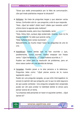 MÓDULO 6: COMUNICACIÓN INTERPERSONAL
“Dices que estás preocupado/a por la falta de comunicación.
¿De qué modo podríamos mejorar la situación?
Múltiples: Se trata de preguntas largas y que abarcan varios
temas. Confunden al/a la que pregunta y al/a la que responde.
“Hola. ¿Qué tal estás? ¿Está Juan? ¿Sabe que necesito verle?
¿Cómo tiene la agenda esta mañana?
La respuesta exacta, pero muy improbable, sería:
“Hola. Estoy bien, aunque algo acatarrado. Gracias. Juan no ha
llegado todavía. Ya sabe que quieres verle.
“Esta mañana tiene varias reuniones”.
Naturalmente, es mucho mejor hacer las preguntas de una en
una.
Hipotéticas:

Sobre

temas

que

no

han

ocurrido

y

que,

posiblemente, nunca ocurren. Suelen empezar con frases
como:” ¿Qué haríamos si…?” “¿Qué hubiera ocurrido si…?
Pueden ser útiles para la resolución de problemas, pero en
otros casos suelen ser una pérdida de tiempo.
Cargadas: Pueden poner a la otra persona a la defensiva.
Preguntas tales como: “¿Qué piensa acerca de la nueva
legislación sobre…?
Puede ser una pregunta cargada, ya que el/la interrogado/a no
conoce la opinión del que pregunta, por lo que no está seguro/a
de que pueda contestar. Una pregunta cargada bien preparada
puede ser útil para probar la habilidad del/de la otro/a para
pensar acerca de un tema.
“La empresa está pensando en hacer el siguiente cambio… ¿Qué
opinas tú?

25

 