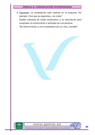 MÓDULO 6: COMUNICACIÓN INTERPERSONAL
Capciosas: La contestación está implícita en la pregunta. Por
ejemplo: Creo que es espantoso, ¿no crees?
Pueden utilizarse de modo constructivo si se estructuran para
comprobar el conocimiento o actitudes de una persona:
“No discriminarías a un/a empleado/a por su raza, ¿verdad?

26

 