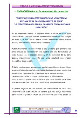 MÓDULO 6: COMUNICACIÓN INTERPERSONAL

Unidad Didáctica 4: La comunicación no verbal
“EXISTE COMUNICACIÓN SIEMPRE QUE UNA PERSONA
INFLUYE EN EL COMPORTAMIENTO DE OTRA”
“LA PERCEPCIÓN DEL OTRO/A COMIENZA CON LA PRIMERA
IMPRESIÓN”
No es necesario hablar, ni siquiera mirar a los/as otros/as para
comunicarnos, con sólo nuestra presencia física creamos una imagen
en base a la que los/as demás hacen inferencias sobre nuestro
estado, pensamiento, personalidad y deseos.
Automáticamente, cuando vemos a una persona por primera vez,
antes incluso de intercambiar una palabra con ella, formulamos un
juicio basado en el aspecto exterior, en la expresión de su cara,
gestos, movimientos etc... De ese juicio resultará una imagen
favorable o desfavorable.
El éxito comienza por asegurarnos que la impresión que transmitimos
a nuestro/a interlocutor/a le predispone hacia nosotros/as y garantiza
su respeto y consideración profesional hacia nuestra persona.
La percepción del/de la otro/a comienza con la 1ª impresión.
Todo el mundo quiere conocer al/a la que tiene delante para saber
que recursos propios debe usar con el/ella y que puede esperar.
El primer objetivo en un proceso de comunicación es PERCIBIR,
INTERPRETAR E IDENTIFICAR las señales que el/la otro/a nos manda
para definir su perfil y actuar en consecuencia, así como emitir las

27

 