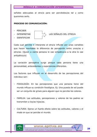 MÓDULO 6: COMUNICACIÓN INTERPERSONAL
señales adecuadas al otro/a para ser percibidos/as tal y como
queremos serlo.
PROCESO DE COMUNICACIÓN:
-

PERCIBIR

-

INTERPRETAR

-

IDENTIFICAR

LAS SEÑALES DEL OTRO/A

Cada cual percibe e interpreta al otro/a influido por unas variables
que hacen inevitable la diferencia de percepción entre unos/as y
otro/as. (Quien a cierta persona le cae simpático/a a la otra le cae
antipático/a)
La variación perceptiva surge porque cada persona tiene una
personalidad, antecedentes y experiencias diferentes.
Los factores que influyen en el desarrollo de las percepciones del
individuo son:
-

FISIOLOGÍA: En las percepciones que una persona tiene del
mundo influye su condición fisiológica. Ej: Una puesta de sol puede
ser un conjunto de grises para alguien que no percibe los colores.

-

FAMILIA: Las actitudes, percepciones y valores de los padres se
transmiten a los/as hijos/as.

-

CULTURA: Ejerce un fuerte efecto sobre las actitudes, valores y el
modo en que se percibe el mundo.

28

 