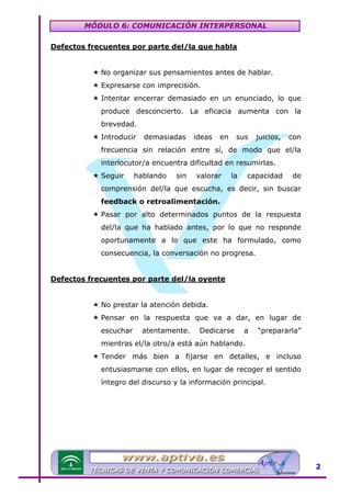 MÓDULO 6: COMUNICACIÓN INTERPERSONAL
Defectos frecuentes por parte del/la que habla

U

No organizar sus pensamientos antes de hablar.
Expresarse con imprecisión.
Intentar encerrar demasiado en un enunciado, lo que
produce desconcierto. La eficacia aumenta con la
brevedad.
Introducir

demasiadas

ideas

en

sus

juicios,

con

frecuencia sin relación entre sí, de modo que el/la
interlocutor/a encuentra dificultad en resumirlas.
Seguir

hablando

sin

valorar

la

capacidad

de

comprensión del/la que escucha, es decir, sin buscar
feedback o retroalimentación.
Pasar por alto determinados puntos de la respuesta
del/la que ha hablado antes, por lo que no responde
oportunamente a lo que este ha formulado, como
consecuencia, la conversación no progresa.
Defectos frecuentes por parte del/la oyente

U

No prestar la atención debida.
Pensar en la respuesta que va a dar, en lugar de
escuchar

atentamente.

Dedicarse

a

“prepararla”

mientras el/la otro/a está aún hablando.
Tender más bien a fijarse en detalles, e incluso
entusiasmarse con ellos, en lugar de recoger el sentido
íntegro del discurso y la información principal.

2

 