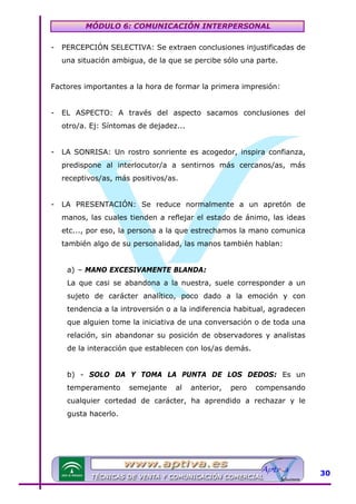 MÓDULO 6: COMUNICACIÓN INTERPERSONAL
-

PERCEPCIÓN SELECTIVA: Se extraen conclusiones injustificadas de
una situación ambigua, de la que se percibe sólo una parte.

Factores importantes a la hora de formar la primera impresión:
-

EL ASPECTO: A través del aspecto sacamos conclusiones del
otro/a. Ej: Síntomas de dejadez...

-

LA SONRISA: Un rostro sonriente es acogedor, inspira confianza,
predispone al interlocutor/a a sentirnos más cercanos/as, más
receptivos/as, más positivos/as.

-

LA PRESENTACIÓN: Se reduce normalmente a un apretón de
manos, las cuales tienden a reflejar el estado de ánimo, las ideas
etc..., por eso, la persona a la que estrechamos la mano comunica
también algo de su personalidad, las manos también hablan:
a) – MANO EXCESIVAMENTE BLANDA:
La que casi se abandona a la nuestra, suele corresponder a un
sujeto de carácter analítico, poco dado a la emoción y con
tendencia a la introversión o a la indiferencia habitual, agradecen
que alguien tome la iniciativa de una conversación o de toda una
relación, sin abandonar su posición de observadores y analistas
de la interacción que establecen con los/as demás.
b) - SOLO DA Y TOMA LA PUNTA DE LOS DEDOS: Es un
temperamento

semejante

al

anterior,

pero

compensando

cualquier cortedad de carácter, ha aprendido a rechazar y le
gusta hacerlo.

30

 