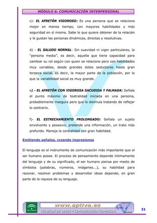 MÓDULO 6: COMUNICACIÓN INTERPERSONAL
c)- EL APRETÓN VIGOROSO: Es una persona que se relaciona
mejor en menos tiempo, con mayores habilidades y más
seguridad en sí misma. Sabe lo que quiere obtener de la relación
y le gustan las personas dinámicas, directas y resolutivas.
d) - EL SALUDO NORMAL: Sin suavidad ni vigor particulares, la
“persona media”, es decir, aquella que tiene capacidad para
cambiar su rol según con quien se relacione pero con habilidades
muy variables, desde grandes dotes seductoras hasta gran
torpeza social, es decir, la mayor parte de la población, por lo
que la variabilidad social es muy grande.
e) - EL APRETÓN CON VIGOROSA SACUDIDA Y PALMADA: Señala
el punto máximo de teatralidad iniciada en una persona,
probablemente insegura pero que lo disimula tratando de reflejar
lo contrario.
f)- EL ESTRECHAMIENTO PROLONGADO: Señala un sujeto
envolvente y posesivo, pretende una información, un trato más
profundo. Maneja la cordialidad con gran habilidad.
Emitiendo señales, creando impresiones
El lenguaje es el instrumento de comunicación más importante que el
ser humano posee. El proceso de pensamiento depende íntimamente
del lenguaje y de su significado, el ser humano piensa por medio de
símbolos

(palabras,

números,

imágenes...),

su

habilidad

para

razonar, resolver problemas y desarrollar ideas depende, en gran
parte de la riqueza de su lenguaje.

31

 