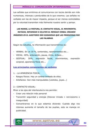 MÓDULO 6: COMUNICACIÓN INTERPERSONAL
Las señales que emitimos al comunicarnos con los/as demás son más
numerosas, intensas y perdurables de lo que creemos. Las señales no
verbales son las de mayor impacto, porque al ser menos controlables
por la voluntad transmiten más fielmente nuestro sentir y pensar.
LAS MANOS, LA POSTURA, EL CONTACTO VISUAL, EL MOVIMIENTO,
MATIZAN, REFUERZAN O DILUYEN EL MENSAJE VERBAL CREANDO
IMÁGENES EN EL AUDITORIO MÁS DURADERAS QUE LAS PRODUCIDAS POR
LAS PALABRAS.

Según los estudios, la información que transmitimos es:
-

VERBAL: En un 10 %, contenidos, razonamientos etc...

-

VOCAL: 40%, entonación, pausa, ritmo, énfasis...

-

GESTUAL:

50%,

expresión

facial,

movimientos,

expresión

corporal, apariencia física etc...
Los principales componentes no verbales
1. - LA APARIENCIA FISICA:
-

Rasgos físicos: Hay un control limitado de ellos.

-

Artefactos: Son más manipulables (vestidos, joyas...)

2.- CONTACTO VISUAL:
Mirar a los ojos del interlocutor/a nos permite:
-

Crear una relación más personal

-

Transmitir seguridad y energía (Desviar mirada = nerviosismo o
inseguridad)

-

Concentrarnos en lo que estamos diciendo: Cuando algo nos
interesa aumenta el tamaño de las pupilas, esto se maneja en
publicidad.

32

 