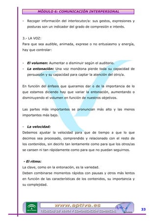 MÓDULO 6: COMUNICACIÓN INTERPERSONAL
-

Recoger información del interlocutor/a: sus gestos, expresiones y
posturas son un indicador del grado de compresión e interés.

3.- LA VOZ:
Para que sea audible, animada, exprese o no entusiasmo y energía,
hay que controlar:

-

El volumen: Aumentar o disminuir según el auditorio.

-

La entonación: Una voz monótona pierde toda su capacidad de
persuasión y su capacidad para captar la atención del otro/a.

En función del énfasis que queramos dar o de la importancia de lo
que estamos diciendo hay que variar la entonación, aumentando o
disminuyendo el volumen en función de nuestros objetivos.
Las partes más importantes se pronuncian más alto y las menos
importantes más bajo.
-

La velocidad:

Debemos ajustar la velocidad para que de tiempo a que lo que
decimos sea procesado, comprendido y relacionado con el resto de
los contenidos, sin decirlo tan lentamente como para que los otros/as
se cansen ni tan rápidamente como para que no puedan seguirnos.
- El ritmo:
La clave, como en la entonación, es la variedad.
Deben combinarse momentos rápidos con pausas y otros más lentos
en función de las características de los contenidos, su importancia y
su complejidad.

33

 