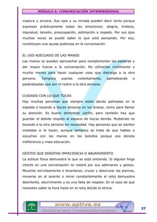 MÓDULO 6: COMUNICACIÓN INTERPERSONAL
madura y sincera. Sus ojos y su mirada pueden decir tanto porque
expresan prácticamente todas las emociones: alegría, tristeza,
inquietud, tensión, preocupación, estimación o respeto. Por sus ojos
muchas veces se puede saber lo que está pensando. Por eso,
constituyen una ayuda poderosa en la conversación.
EL USO ADECUADO DE LAS MANOS
Las manos se pueden aprovechar para complementar las palabras y
dar mayor fuerza a la conversación. No utilizarlas inútilmente y
mucho menos para hacer cualquier cosa que distraiga a la otra
persona.

Tampoco

usarlas

violentamente,

palmoteando

o

pasándoselas casi por el rostro a la otra persona.
CUIDADO CON LO QUE TOCAS
Hay muchas personas que siempre están dando palmadas en la
espalda o tocando a los/as otros/as en los brazos, como para llamar
su atención. Es bueno demostrar cariño, pero también hay que
guardar el debido respeto al espacio de los/as demás. Muéstralo no
tocando a la otra persona sin necesidad. Hay personas que se sienten
molestas si le tocan, aunque tampoco se trata de que hables o
escuches

con

las

manos

en

los

bolsillos

porque

eso

denota

indiferencia y mala educación.
GESTOS QUE DENOTAN IMPACIENCIA O ABURRIMIENTO
La actitud física demuestra lo que se está sintiendo. Si alguien finge
interés en una conversación se notará por sus ademanes y gestos.
Moverse nerviosamente o levantarse, cruzar y descruzar las piernas,
moverse en el asiento o mirar constantemente el reloj demuestra
desinterés, aburrimiento y es una falta de respeto. En el caso de que
necesites saber la hora hazlo en el reloj del/de la otro/a.

37

 