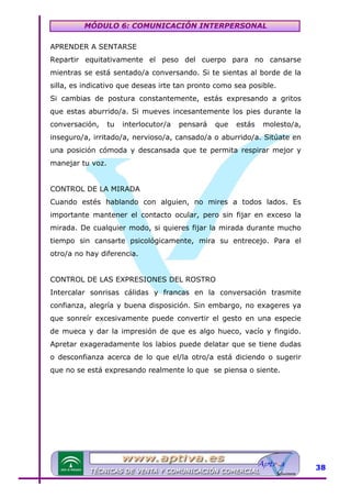 MÓDULO 6: COMUNICACIÓN INTERPERSONAL
APRENDER A SENTARSE
Repartir equitativamente el peso del cuerpo para no cansarse
mientras se está sentado/a conversando. Si te sientas al borde de la
silla, es indicativo que deseas irte tan pronto como sea posible.
Si cambias de postura constantemente, estás expresando a gritos
que estas aburrido/a. Si mueves incesantemente los pies durante la
conversación,

tu

interlocutor/a

pensará

que

estás

molesto/a,

inseguro/a, irritado/a, nervioso/a, cansado/a o aburrido/a. Sitúate en
una posición cómoda y descansada que te permita respirar mejor y
manejar tu voz.
CONTROL DE LA MIRADA
Cuando estés hablando con alguien, no mires a todos lados. Es
importante mantener el contacto ocular, pero sin fijar en exceso la
mirada. De cualquier modo, si quieres fijar la mirada durante mucho
tiempo sin cansarte psicológicamente, mira su entrecejo. Para el
otro/a no hay diferencia.
CONTROL DE LAS EXPRESIONES DEL ROSTRO
Intercalar sonrisas cálidas y francas en la conversación trasmite
confianza, alegría y buena disposición. Sin embargo, no exageres ya
que sonreír excesivamente puede convertir el gesto en una especie
de mueca y dar la impresión de que es algo hueco, vacío y fingido.
Apretar exageradamente los labios puede delatar que se tiene dudas
o desconfianza acerca de lo que el/la otro/a está diciendo o sugerir
que no se está expresando realmente lo que se piensa o siente.

38

 