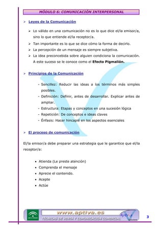 MÓDULO 6: COMUNICACIÓN INTERPERSONAL
Leyes de la Comunicación

TU

Lo válido en una comunicación no es lo que dice el/la emisor/a,
sino lo que entiende el/la receptor/a.
Tan importante es lo que se dice cómo la forma de decirlo.
La percepción de un mensaje es siempre subjetiva.
La idea preconcebida sobre alguien condiciona la comunicación.
A este suceso se le conoce como el Efecto Pigmalión.
Principios de la Comunicación

U

- Sencillez: Reducir las ideas a los términos más simples
posibles.
- Definición: Definir, antes de desarrollar. Explicar antes de
ampliar.
- Estructura: Etapas y conceptos en una sucesión lógica
- Repetición: De conceptos e ideas claves
- Énfasis: Hacer hincapié en los aspectos esenciales
El proceso de comunicación

U

El/la emisor/a debe preparar una estrategia que le garantice que el/la
receptor/a:
• Atienda (Le preste atención)
• Comprenda el mensaje
• Aprecie el contenido.
• Acepte
• Actúe

3

 