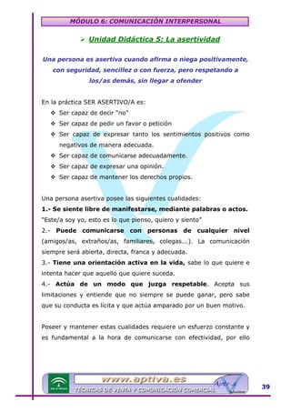MÓDULO 6: COMUNICACIÓN INTERPERSONAL

Unidad Didáctica 5: La asertividad
Una persona es asertiva cuando afirma o niega positivamente,
con seguridad, sencillez o con fuerza, pero respetando a
los/as demás, sin llegar a ofender
En la práctica SER ASERTIVO/A es:
Ser capaz de decir “no”
Ser capaz de pedir un favor o petición
Ser capaz de expresar tanto los sentimientos positivos como
negativos de manera adecuada.
Ser capaz de comunicarse adecuadamente.
Ser capaz de expresar una opinión.
Ser capaz de mantener los derechos propios.
Una persona asertiva posee las siguientes cualidades:
1.- Se siente libre de manifestarse, mediante palabras o actos.
“Este/a soy yo, esto es lo que pienso, quiero y siento”
2.-

Puede

comunicarse

con

personas de cualquier nivel

(amigos/as, extraños/as, familiares, colegas...). La comunicación
siempre será abierta, directa, franca y adecuada.
3.- Tiene una orientación activa en la vida, sabe lo que quiere e
intenta hacer que aquello que quiere suceda.
4.- Actúa de un modo que juzga respetable. Acepta sus
limitaciones y entiende que no siempre se puede ganar, pero sabe
que su conducta es lícita y que actúa amparado por un buen motivo.
Poseer y mantener estas cualidades requiere un esfuerzo constante y
es fundamental a la hora de comunicarse con efectividad, por ello

39

 