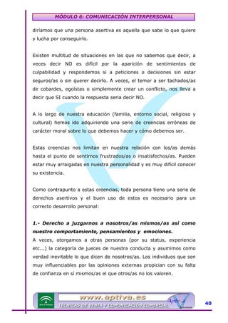 MÓDULO 6: COMUNICACIÓN INTERPERSONAL
diríamos que una persona asertiva es aquella que sabe lo que quiere
y lucha por conseguirlo.
Existen multitud de situaciones en las que no sabemos que decir, a
veces decir NO es difícil por la aparición de sentimientos de
culpabilidad y respondemos si a peticiones o decisiones sin estar
seguros/as o sin querer decirlo. A veces, el temor a ser tachados/as
de cobardes, egoístas o simplemente crear un conflicto, nos lleva a
decir que SI cuando la respuesta seria decir NO.
A lo largo de nuestra educación (familia, entorno social, religioso y
cultural) hemos ido adquiriendo una serie de creencias erróneas de
carácter moral sobre lo que debemos hacer y cómo debemos ser.
Estas creencias nos limitan en nuestra relación con los/as demás
hasta el punto de sentirnos frustrados/as o insatisfechos/as. Pueden
estar muy arraigadas en nuestra personalidad y es muy difícil conocer
su existencia.
Como contrapunto a estas creencias, toda persona tiene una serie de
derechos asertivos y el buen uso de estos es necesario para un
correcto desarrollo personal:
1.- Derecho a juzgarnos a nosotros/as mismos/as así como
nuestro comportamiento, pensamientos y emociones.
A veces, otorgamos a otras personas (por su status, experiencia
etc...) la categoría de jueces de nuestra conducta y asumimos como
verdad inevitable lo que dicen de nosotros/as. Los individuos que son
muy influenciables por las opiniones externas propician con su falta
de confianza en sí mismos/as el que otros/as no los valoren.

40

 