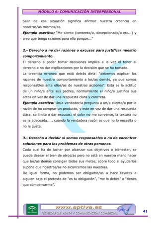 MÓDULO 6: COMUNICACIÓN INTERPERSONAL
Salir

de

esa

situación

significa

afirmar

nuestra

creencia

en

nosotros/as mismos/as.
Ejemplo asertivo: “Me siento (contento/a, decepcionado/a etc...) y
creo que tengo razones para ello porque...”
2.- Derecho a no dar razones o excusas para justificar nuestro
comportamiento.
El derecho a poder tomar decisiones implica a la vez el tener el
derecho a no dar explicaciones por la decisión que se ha tomado.
La creencia errónea que está detrás diría: “debemos explicar las
razones de nuestro comportamiento a los/as demás, ya que somos
responsables ante ellos/as de nuestras acciones”. Esta es la actitud
de un niño/a ante sus padres, normalmente el niño/a justifica sus
actos en vez de dar una respuesta clara y concreta.
Ejemplo asertivo: Un/a vendedor/a pregunta a un/a cliente/a por la
razón de no comprar un producto, y este en vez de dar una respuesta
clara, se limita a dar excusas: el color no me convence, la textura no
es la adecuada...., cuando la verdadera razón es que no lo necesita o
no le gusta.
3.- Derecho a decidir si somos responsables o no de encontrar
soluciones para los problemas de otras personas.
Cada cual ha de luchar por alcanzar sus objetivos o bienestar, se
puede desear el bien de otros/as pero no está en nuestra mano hacer
que los/as demás consigan todas sus metas, sobre todo si ayudarlos
supone que nosotros/as no alcancemos las nuestras.
De igual forma, no podemos ser obligados/as a hace favores a
alguien bajo el pretexto de “es tu obligación”, “me lo debes” o “tienes
que compensarme”.

41

 