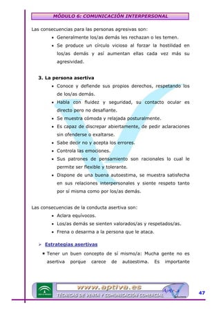 MÓDULO 6: COMUNICACIÓN INTERPERSONAL
Las consecuencias para las personas agresivas son:
• Generalmente los/as demás les rechazan o les temen.
• Se produce un círculo vicioso al forzar la hostilidad en
los/as demás y así aumentan ellas cada vez más su
agresividad.
3. La persona asertiva
• Conoce y defiende sus propios derechos, respetando los
de los/as demás.
• Habla con fluidez y seguridad, su contacto ocular es
directo pero no desafiante.
• Se muestra cómoda y relajada posturalmente.
• Es capaz de discrepar abiertamente, de pedir aclaraciones
sin ofenderse o exaltarse.
• Sabe decir no y acepta los errores.
• Controla las emociones.
• Sus patrones de pensamiento son racionales lo cual le
permite ser flexible y tolerante.
• Dispone de una buena autoestima, se muestra satisfecha
en sus relaciones interpersonales y siente respeto tanto
por sí misma como por los/as demás.
Las consecuencias de la conducta asertiva son:
• Aclara equívocos.
• Los/as demás se sienten valorados/as y respetados/as.
• Frena o desarma a la persona que le ataca.
Estrategias asertivas
Tener un buen concepto de sí mismo/a: Mucha gente no es
asertiva

porque

carece

de

autoestima.

Es

importante

47

 