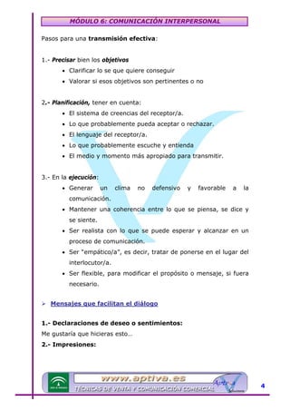 MÓDULO 6: COMUNICACIÓN INTERPERSONAL
Pasos para una transmisión efectiva:
1.- Precisar bien los objetivos
• Clarificar lo se que quiere conseguir
• Valorar si esos objetivos son pertinentes o no
2.- Planificación, tener en cuenta:
• El sistema de creencias del receptor/a.
• Lo que probablemente pueda aceptar o rechazar.
• El lenguaje del receptor/a.
• Lo que probablemente escuche y entienda
• El medio y momento más apropiado para transmitir.
3.- En la ejecución:
• Generar

un

clima

no

defensivo

y

favorable

a

la

comunicación.
• Mantener una coherencia entre lo que se piensa, se dice y
se siente.
• Ser realista con lo que se puede esperar y alcanzar en un
proceso de comunicación.
• Ser “empático/a”, es decir, tratar de ponerse en el lugar del
interlocutor/a.
• Ser flexible, para modificar el propósito o mensaje, si fuera
necesario.
Mensajes que facilitan el diálogo

U

1.- Declaraciones de deseo o sentimientos:
Me gustaría que hicieras esto…
2.- Impresiones:

4

 