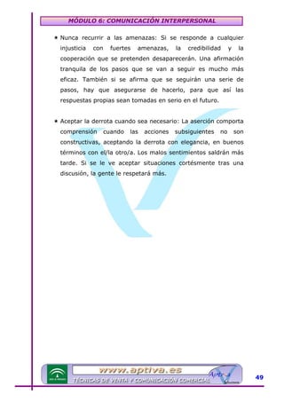 MÓDULO 6: COMUNICACIÓN INTERPERSONAL
Nunca recurrir a las amenazas: Si se responde a cualquier
injusticia

con

fuertes

amenazas,

la

credibilidad

y

la

cooperación que se pretenden desaparecerán. Una afirmación
tranquila de los pasos que se van a seguir es mucho más
eficaz. También si se afirma que se seguirán una serie de
pasos, hay que asegurarse de hacerlo, para que así las
respuestas propias sean tomadas en serio en el futuro.
Aceptar la derrota cuando sea necesario: La aserción comporta
comprensión

cuando

las

acciones

subsiguientes

no

son

constructivas, aceptando la derrota con elegancia, en buenos
términos con el/la otro/a. Los malos sentimientos saldrán más
tarde. Si se le ve aceptar situaciones cortésmente tras una
discusión, la gente le respetará más.

49

 