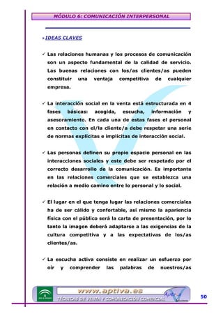 MÓDULO 6: COMUNICACIÓN INTERPERSONAL

» IDEAS CLAVES
Las relaciones humanas y los procesos de comunicación
son un aspecto fundamental de la calidad de servicio.
Las buenas relaciones con los/as clientes/as pueden
constituir

una

ventaja

competitiva

de

cualquier

empresa.
La interacción social en la venta está estructurada en 4
fases

básicas:

acogida,

escucha,

información

y

asesoramiento. En cada una de estas fases el personal
en contacto con el/la cliente/a debe respetar una serie
de normas explícitas e implícitas de interacción social.
Las personas definen su propio espacio personal en las
interacciones sociales y este debe ser respetado por el
correcto desarrollo de la comunicación. Es importante
en las relaciones comerciales que se establezca una
relación a medio camino entre lo personal y lo social.
El lugar en el que tenga lugar las relaciones comerciales
ha de ser cálido y confortable, así mismo la apariencia
física con el público será la carta de presentación, por lo
tanto la imagen deberá adaptarse a las exigencias de la
cultura competitiva y a las expectativas de los/as
clientes/as.
La escucha activa consiste en realizar un esfuerzo por
oír

y

comprender

las

palabras

de

nuestros/as

50

 