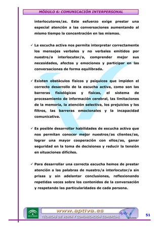MÓDULO 6: COMUNICACIÓN INTERPERSONAL
interlocutores/as.

Este

esfuerzo

exige

prestar

una

especial atención a las conversaciones aumentando al
mismo tiempo la concentración en las mismas.
La escucha activa nos permite interpretar correctamente
los mensajes verbales y no verbales emitidos por
nuestro/a

interlocutor/a,

comprender

mejor

sus

necesidades, afectos y emociones y participar en las
conversaciones de forma equilibrada.
Existen obstáculos físicos y psíquicos que impiden el
correcto desarrollo de la escucha activa, como son las
barreras

fisiológicas

y

físicas,

el

sistema

de

procesamiento de información cerebral, las limitaciones
de la memoria, la atención selectiva, los prejuicios y los
filtros,

las

barreras

emocionales

y

la

incapacidad

comunicativa.
Es posible desarrollar habilidades de escucha activa que
nos permitan conocer mejor nuestros/as clientes/as,
lograr una mayor cooperación con ellos/as, ganar
seguridad en la toma de decisiones y reducir la tensión
en situaciones difíciles.
Para desarrollar una correcta escucha hemos de prestar
atención a las palabras de nuestro/a interlocutor/a sin
prisas

y

sin

adelantar

conclusiones,

reflexionando

repetidas veces sobre los contenidos de la conversación
y respetando las particularidades de cada persona.

51

 