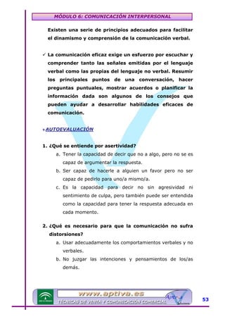 MÓDULO 6: COMUNICACIÓN INTERPERSONAL
Existen una serie de principios adecuados para facilitar
el dinamismo y comprensión de la comunicación verbal.
La comunicación eficaz exige un esfuerzo por escuchar y
comprender tanto las señales emitidas por el lenguaje
verbal como las propias del lenguaje no verbal. Resumir
los

principales

puntos

de

una

conversación,

hacer

preguntas puntuales, mostrar acuerdos o planificar la
información dada son algunos de los consejos que
pueden ayudar a desarrollar habilidades eficaces de
comunicación.
» AUTOEVALUACIÓN
1. ¿Qué se entiende por asertividad?
a. Tener la capacidad de decir que no a algo, pero no se es
capaz de argumentar la respuesta.
b. Ser capaz de hacerle a alguien un favor pero no ser
capaz de pedirlo para uno/a mismo/a.
c. Es la capacidad para decir no sin agresividad ni
sentimiento de culpa, pero también puede ser entendida
como la capacidad para tener la respuesta adecuada en
cada momento.
2. ¿Qué es necesario para que la comunicación no sufra
distorsiones?
a. Usar adecuadamente los comportamientos verbales y no
verbales.
b. No juzgar las intenciones y pensamientos de los/as
demás.

53

 