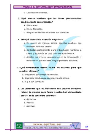 MÓDULO 6: COMUNICACIÓN INTERPERSONAL
c. Las dos son correctas.
3. ¿Qué efecto sostiene que las ideas preconcebidas
condicionan la comunicación?
a. Efecto Halo
b. Efecto Pigmalión
c. Ninguna de las dos anteriores son correctas
4. ¿En qué consiste la Aserción Negativa?
a. En repetir de manera serena aquellas palabras que
expresan nuestros deseos.
b. Contestar positivamente a una crítica hostil, mantener la
calma y educación en toda crítica es fundamental.
c. Aceptar los errores, reconocerlos en la conversación y
todo ello sin que nos cree ningún problema adicional.
5. ¿Qué condiciones deben reunir los escritos para que
resulten eficaces?
a. Un gancho que atrape la atención
b. Una frase concluyente que mueva a la acción.
c. A y B son correctas
6. Las personas que no defienden sus propios derechos,
hablan de manera poco fluida y suelen huir del contacto
ocular. Se le considera personas:
a. Agresivas
b. Pasivas
c. Asertivas

54

 
