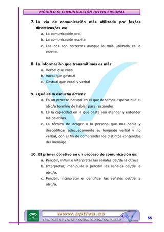 MÓDULO 6: COMUNICACIÓN INTERPERSONAL
7. La

vía

de

comunicación

más

utilizada

por

los/as

directivos/as es:
a. La comunicación oral
b. La comunicación escrita
c. Las dos son correctas aunque la más utilizada es la
escrita.
8. La información que transmitimos es más:
a. Verbal que vocal
b. Vocal que gestual
c. Gestual que vocal y verbal
9. ¿Qué es la escucha activa?
a. Es un proceso natural en el que debemos esperar que el
otro/a termine de hablar para responder.
b. Es la capacidad en la que basta con atender y entender
las palabras.
c. La técnica de acoger a la persona que nos habla y
descodificar adecuadamente su lenguaje verbal y no
verbal, con el fin de comprender los distintos contenidos
del mensaje.
10. El primer objetivo en un proceso de comunicación es:
a. Percibir, influir e interpretar las señales del/de la otro/a.
b. Interpretar, manipular y percibir las señales del/de la
otro/a.
c. Percibir, interpretar e identificar las señales del/de la
otro/a.

55

 