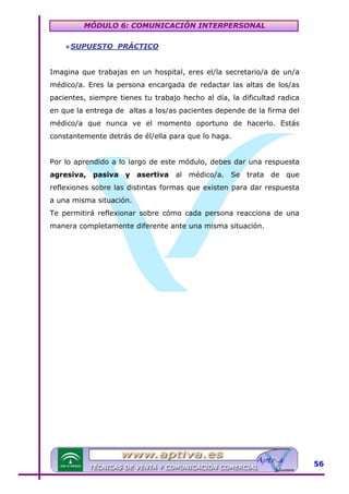 MÓDULO 6: COMUNICACIÓN INTERPERSONAL
» SUPUESTO PRÁCTICO
Imagina que trabajas en un hospital, eres el/la secretario/a de un/a
médico/a. Eres la persona encargada de redactar las altas de los/as
pacientes, siempre tienes tu trabajo hecho al día, la dificultad radica
en que la entrega de altas a los/as pacientes depende de la firma del
médico/a que nunca ve el momento oportuno de hacerlo. Estás
constantemente detrás de él/ella para que lo haga.
Por lo aprendido a lo largo de este módulo, debes dar una respuesta
agresiva, pasiva y asertiva al médico/a. Se trata de que
reflexiones sobre las distintas formas que existen para dar respuesta
a una misma situación.
Te permitirá reflexionar sobre cómo cada persona reacciona de una
manera completamente diferente ante una misma situación.

56

 