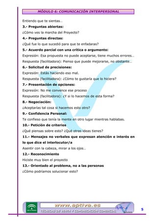 MÓDULO 6: COMUNICACIÓN INTERPERSONAL
Entiendo que te sientas…
3.- Preguntas abiertas:
¿Cómo ves la marcha del Proyecto?
4.- Preguntas directas:
¿Qué fue lo que sucedió para que te enfadaras?
5.- Acuerdo parcial con una crítica o argumento:
Expresión: Esa propuesta no puede aceptarse, tiene muchos errores…
Respuesta (facilitadora): Pienso que puede mejorarse, no obstante…
6.- Solicitud de precisiones:
Expresión: Estás haciendo eso mal.
Respuesta (facilitadora): ¿Cómo te gustaría que lo hiciera?
7.- Presentación de opciones:
Expresión: No me convence ese proceso
Respuesta (facilitadora): ¿Y si lo hacemos de esta forma?
8.- Negociación:
¿Aceptarías tal cosa si hacemos esto otro?
9.- Confidencia Personal:
Te confieso que tenía la mente en otro lugar mientras hablabas.
10.- Petición de criterios
¿Qué piensas sobre esto? ¿Qué otras ideas tienes?
11.- Mensajes no verbales que expresan atención e interés en
lo que dice el interlocutor/a
Asentir con la cabeza, mirar a los ojos…
12.- Reconocimiento
Hiciste muy bien el proyecto
13.- Orientado al problema, no a las personas
¿Cómo podríamos solucionar esto?

5

 