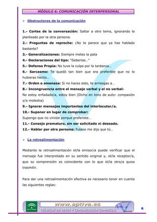 MÓDULO 6: COMUNICACIÓN INTERPERSONAL
Obstructores de la comunicación

U

1.- Cortes de la conversación: Saltar a otro tema, ignorando lo
planteado por la otra persona.
2.- Preguntas de reproche: ¿No te parece que ya has hablado
bastante?
3.- Generalizaciones: Siempre metes la pata
4.- Declaraciones del tipo: “Deberías…”
5.- Defensa Propia: No tuve la culpa por la tardanza…
6.- Sarcasmo: Te quedó tan bien que era preferible que no lo
hubieras hecho…
7.- Orden o amenaza: Si no haces esto, te arriesgas a…
8.- Incongruencia entre el mensaje verbal y el no verbal:
No estoy enfadado/a, estoy bien (Dicho en tono de auto- compasión
y/o molestia)
9.- Ignorar mensajes importantes del interlocutor/a.
10.- Suponer en lugar de comprobar:
Supongo que no viniste porque preferiste…
11.- Consejo prematuro, sin ser solicitado ni deseado.
12.- Hablar por otra persona: Fulano me dijo que tú…
La retroalimentación

U

Mediante la retroalimentación el/la emisor/a puede verificar que el
mensaje fue interpretado en su sentido original y, el/la receptor/a,
que su comprensión es coincidente con lo que el/la otro/a quiso
trasmitir.
Para dar una retroalimentación efectiva es necesario tener en cuenta
las siguientes reglas:

6

 