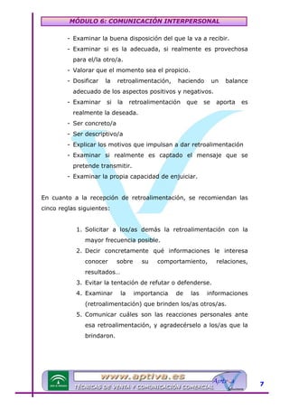 MÓDULO 6: COMUNICACIÓN INTERPERSONAL
- Examinar la buena disposición del que la va a recibir.
- Examinar si es la adecuada, si realmente es provechosa
para el/la otro/a.
- Valorar que el momento sea el propicio.
- Dosificar

la

retroalimentación,

haciendo

un

balance

adecuado de los aspectos positivos y negativos.
- Examinar

si

la

retroalimentación

que

se

aporta

es

realmente la deseada.
- Ser concreto/a
- Ser descriptivo/a
- Explicar los motivos que impulsan a dar retroalimentación
- Examinar si realmente es captado el mensaje que se
pretende transmitir.
- Examinar la propia capacidad de enjuiciar.
En cuanto a la recepción de retroalimentación, se recomiendan las
cinco reglas siguientes:
1. Solicitar a los/as demás la retroalimentación con la
mayor frecuencia posible.
2. Decir concretamente qué informaciones le interesa
conocer

sobre

su

comportamiento,

relaciones,

resultados…
3. Evitar la tentación de refutar o defenderse.
4. Examinar

la

importancia

de

las

informaciones

(retroalimentación) que brinden los/as otros/as.
5. Comunicar cuáles son las reacciones personales ante
esa retroalimentación, y agradecérselo a los/as que la
brindaron.

7

 