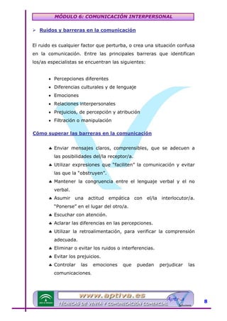MÓDULO 6: COMUNICACIÓN INTERPERSONAL
Ruidos y barreras en la comunicación

U

El ruido es cualquier factor que perturba, o crea una situación confusa
en la comunicación. Entre las principales barreras que identifican
los/as especialistas se encuentran las siguientes:
• Percepciones diferentes
• Diferencias culturales y de lenguaje
• Emociones
• Relaciones interpersonales
• Prejuicios, de percepción y atribución
• Filtración o manipulación
Cómo superar las barreras en la comunicación

U

♣ Enviar mensajes claros, comprensibles, que se adecuen a
las posibilidades del/la receptor/a.
♣ Utilizar expresiones que “faciliten” la comunicación y evitar
las que la “obstruyen”.
♣ Mantener la congruencia entre el lenguaje verbal y el no
verbal.
♣ Asumir

una

actitud

empática

con

el/la

interlocutor/a.

“Ponerse” en el lugar del otro/a.
♣ Escuchar con atención.
♣ Aclarar las diferencias en las percepciones.
♣ Utilizar la retroalimentación, para verificar la comprensión
adecuada.
♣ Eliminar o evitar los ruidos o interferencias.
♣ Evitar los prejuicios.
♣ Controlar

las

emociones

que

puedan

perjudicar

las

comunicaciones.

8

 