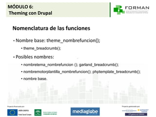 MÓDULO 6:
Theming con Drupal

 Nomenclatura de las funciones
  • Nombre     base: theme_nombrefuncion();
      • theme_breadcrumb();

  • Posibles   nombres:
      • nombretema_nombrefuncion (); garland_breadcrumb();
      • nombremotorplantilla_nombrefuncion(); phptemplate_breadcrumb();
      • nombre base.
 